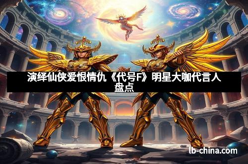 演绎仙侠爱恨情仇《代号F》明星大咖代言人盘点